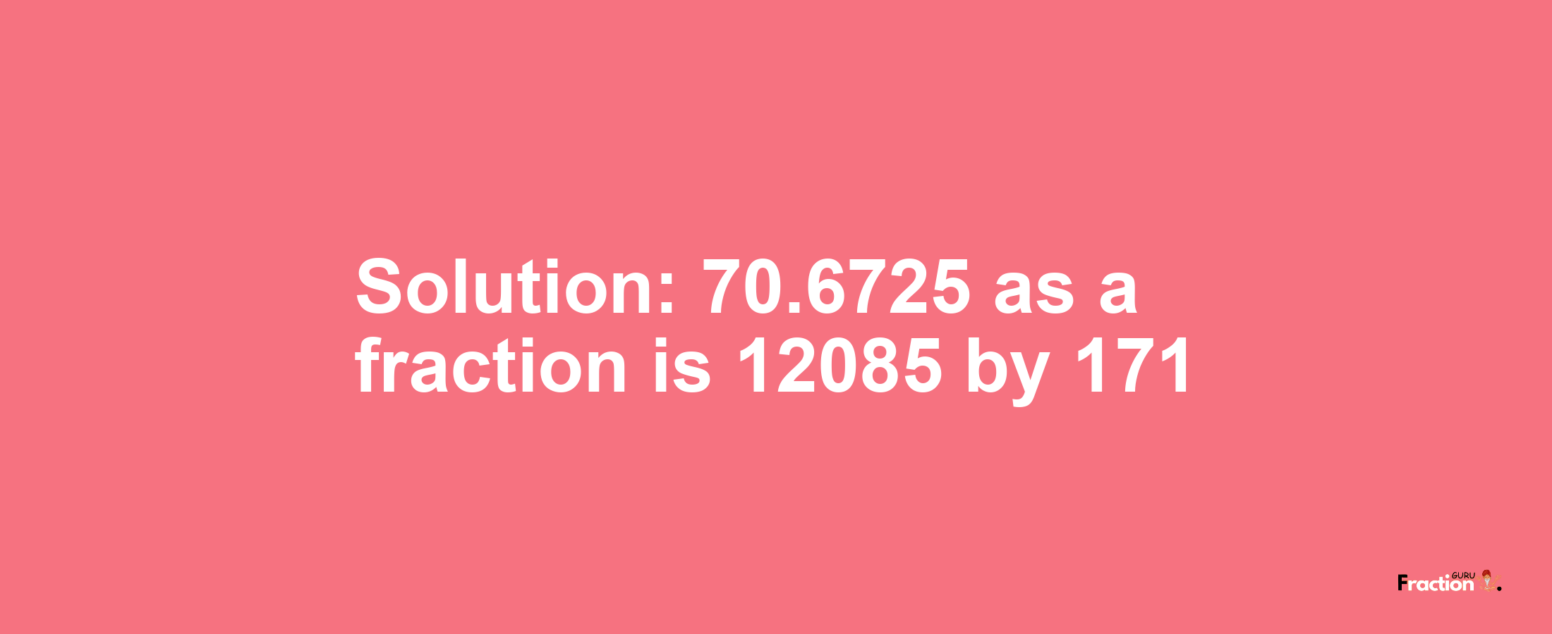 Solution:70.6725 as a fraction is 12085/171